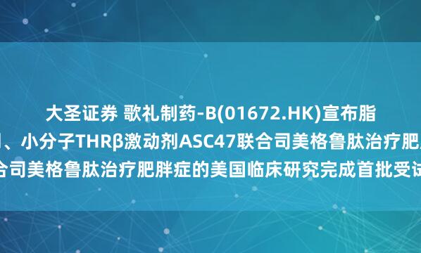 大圣证券 歌礼制药-B(01672.HK)宣布脂肪靶向、每月一次注射剂、小分子THRβ激动剂ASC47联合司美格鲁肽治疗肥胖症的美国临床研究完成首批受试者给药