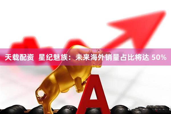 天载配资  星纪魅族：未来海外销量占比将达 50%