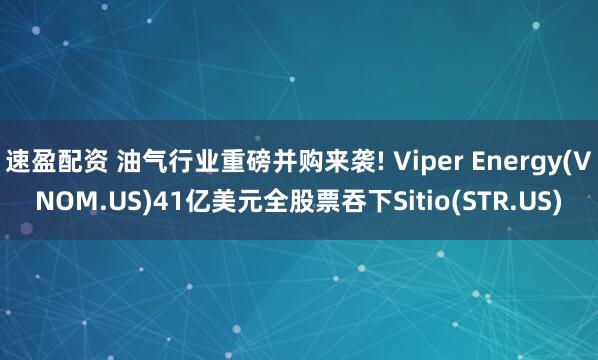 速盈配资 油气行业重磅并购来袭! Viper Energy(VNOM.US)41亿美元全股票吞下Sitio(STR.US)