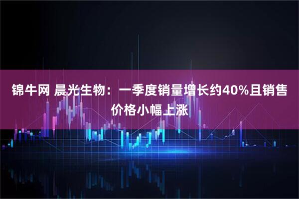 锦牛网 晨光生物：一季度销量增长约40%且销售价格小幅上涨