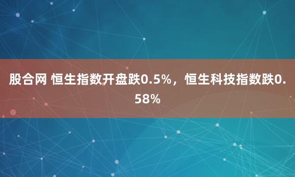 股合网 恒生指数开盘跌0.5%，恒生科技指数跌0.58%