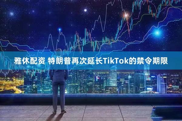 雅休配资 特朗普再次延长TikTok的禁令期限