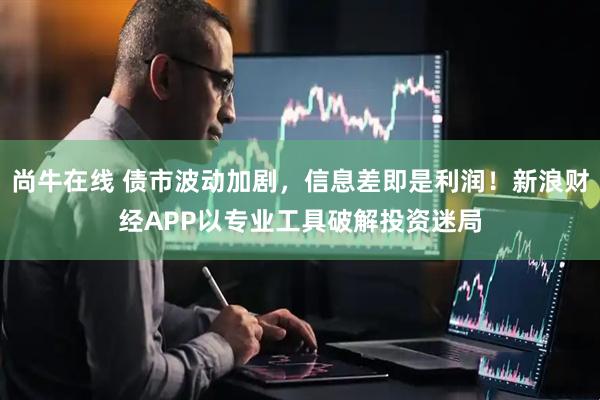 尚牛在线 债市波动加剧，信息差即是利润！新浪财经APP以专业工具破解投资迷局