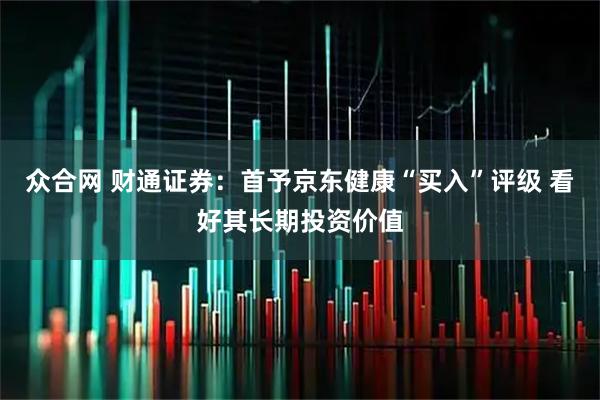 众合网 财通证券：首予京东健康“买入”评级 看好其长期投资价值