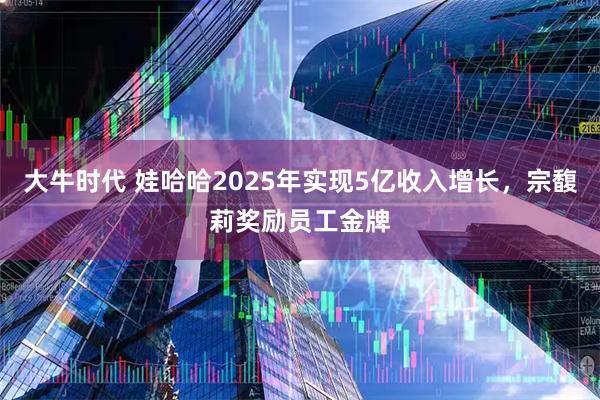 大牛时代 娃哈哈2025年实现5亿收入增长，宗馥莉奖励员工金牌