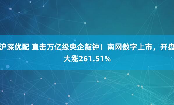 沪深优配 直击万亿级央企敲钟！南网数字上市，开盘大涨261.51%