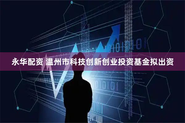 永华配资 温州市科技创新创业投资基金拟出资