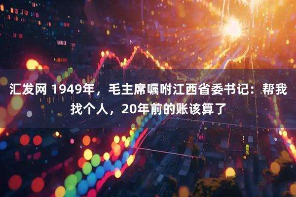汇发网 1949年，毛主席嘱咐江西省委书记：帮我找个人，20年前的账该算了