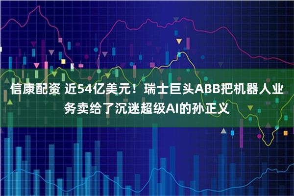 信康配资 近54亿美元！瑞士巨头ABB把机器人业务卖给了沉迷超级AI的孙正义