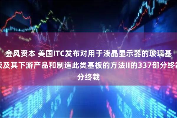 金风资本 美国ITC发布对用于液晶显示器的玻璃基板及其下游产品和制造此类基板的方法II的337部分终裁