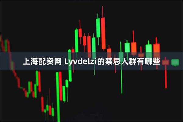 上海配资网 Lyvdelzi的禁忌人群有哪些
