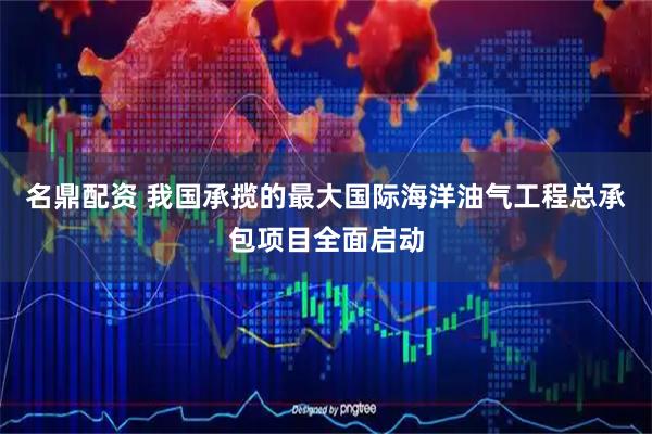 名鼎配资 我国承揽的最大国际海洋油气工程总承包项目全面启动