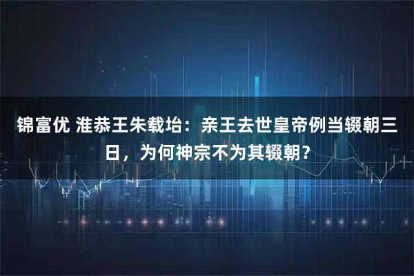锦富优 淮恭王朱载坮：亲王去世皇帝例当辍朝三日，为何神宗不为其辍朝？