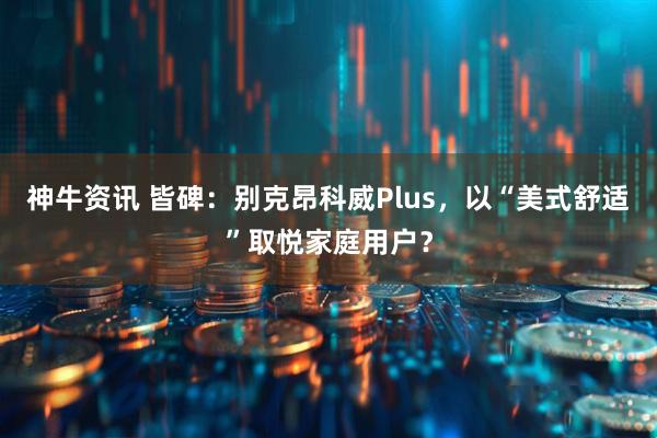 神牛资讯 皆碑：别克昂科威Plus，以“美式舒适”取悦家庭用户？