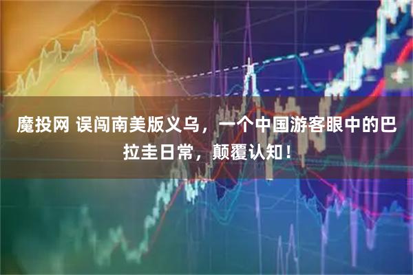 魔投网 误闯南美版义乌，一个中国游客眼中的巴拉圭日常，颠覆认知！