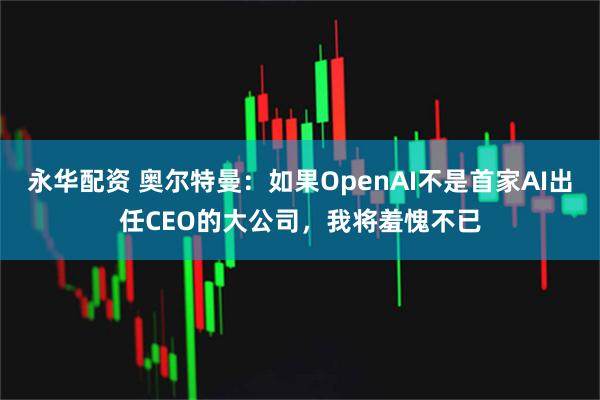 永华配资 奥尔特曼：如果OpenAI不是首家AI出任CEO的大公司，我将羞愧不已