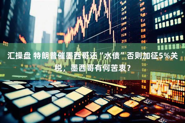 汇操盘 特朗普催墨西哥还“水债”否则加征5%关税，墨西哥有何苦衷？
