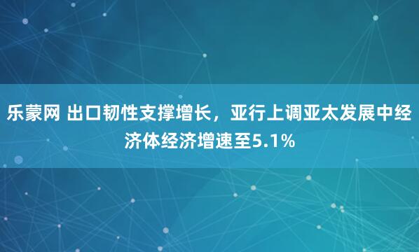 乐蒙网 出口韧性支撑增长，亚行上调亚太发展中经济体经济增速至5.1%