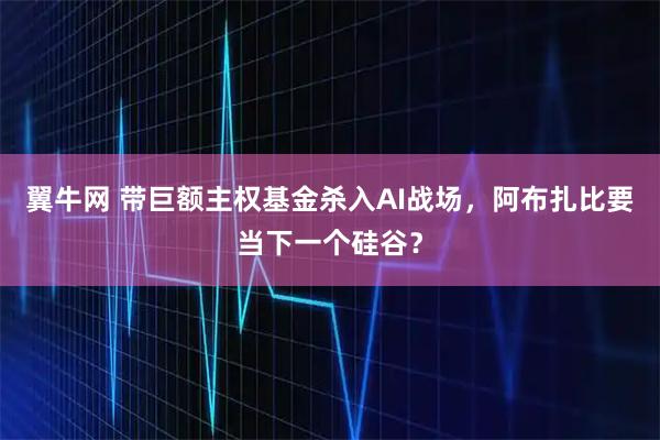 翼牛网 带巨额主权基金杀入AI战场，阿布扎比要当下一个硅谷？