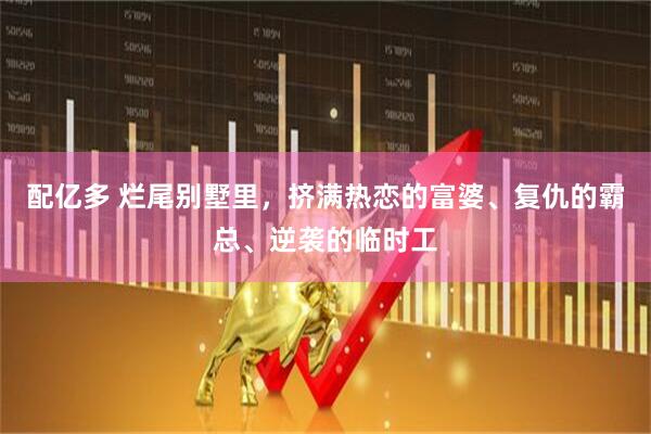 配亿多 烂尾别墅里，挤满热恋的富婆、复仇的霸总、逆袭的临时工