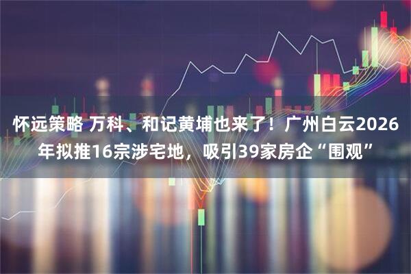 怀远策略 万科、和记黄埔也来了！广州白云2026年拟推16宗涉宅地，吸引39家房企“围观”