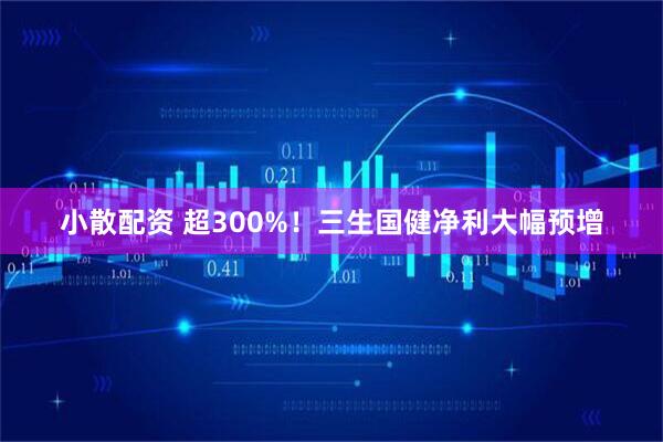 小散配资 超300%！三生国健净利大幅预增