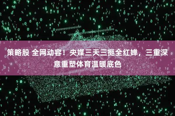 策略股 全网动容！央媒三天三挺全红婵，三重深意重塑体育温暖底色
