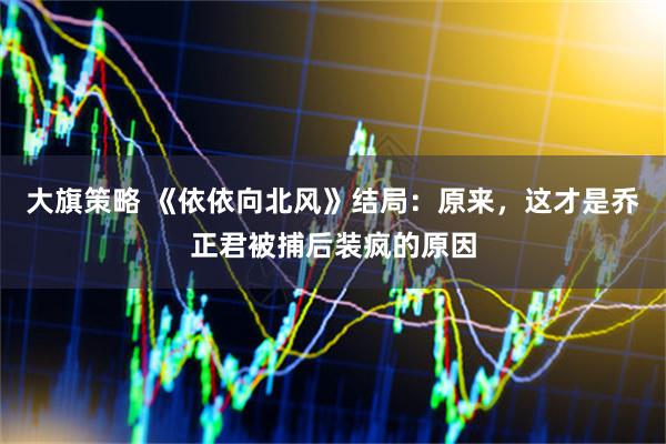 大旗策略 《依依向北风》结局：原来，这才是乔正君被捕后装疯的原因