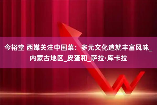 今裕堂 西媒关注中国菜：多元文化造就丰富风味_内蒙古地区_皮蛋和_萨拉·库卡拉