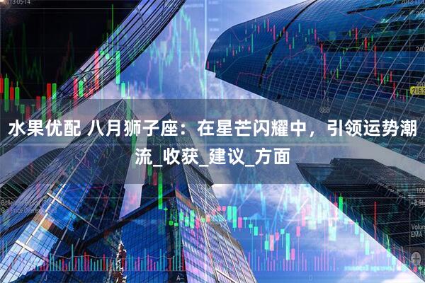 水果优配 八月狮子座：在星芒闪耀中，引领运势潮流_收获_建议_方面