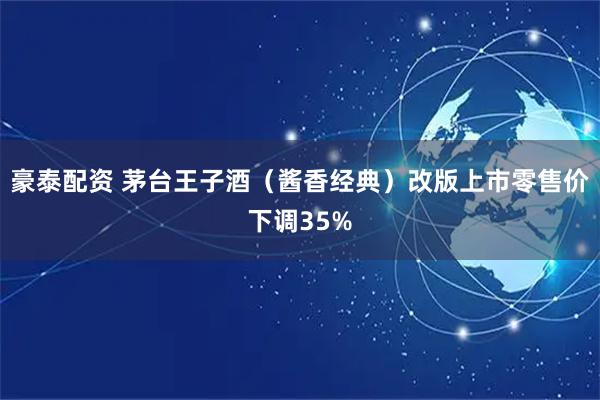 豪泰配资 茅台王子酒（酱香经典）改版上市零售价下调35%