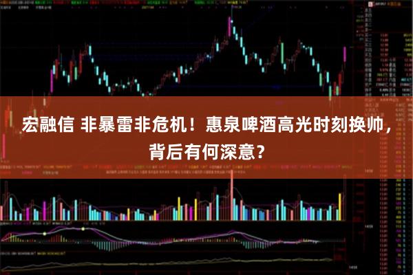 宏融信 非暴雷非危机！惠泉啤酒高光时刻换帅，背后有何深意？